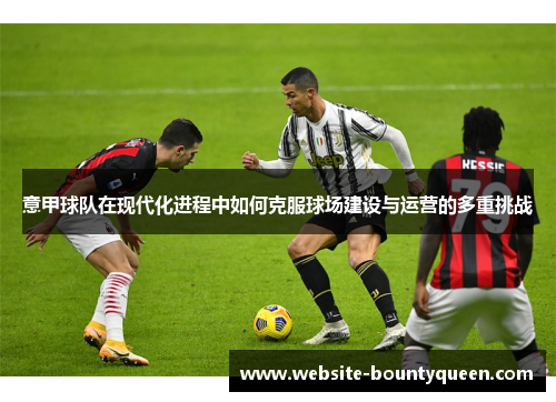意甲球队在现代化进程中如何克服球场建设与运营的多重挑战