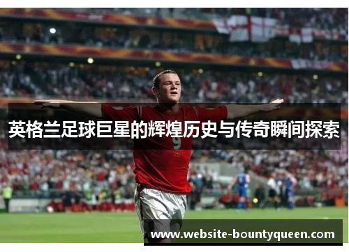 英格兰足球巨星的辉煌历史与传奇瞬间探索 英格兰足球巨星的辉煌历史与传奇瞬间探索