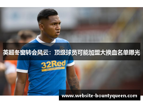 英超冬窗转会风云：顶级球员可能加盟大换血名单曝光