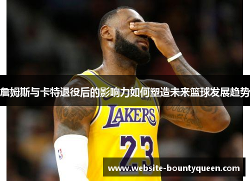 詹姆斯与卡特退役后的影响力如何塑造未来篮球发展趋势