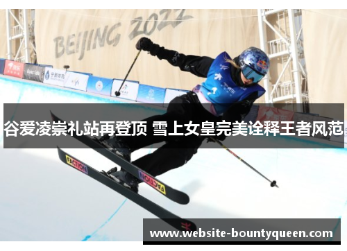 谷爱凌崇礼站再登顶 雪上女皇完美诠释王者风范