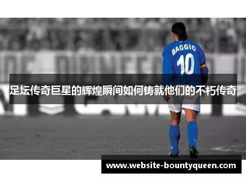 足坛传奇巨星的辉煌瞬间如何铸就他们的不朽传奇 足坛传奇巨星的辉煌瞬间如何铸就他们的不朽传奇