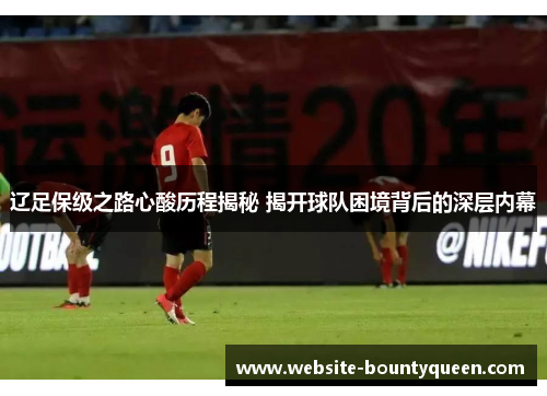 辽足保级之路心酸历程揭秘 揭开球队困境背后的深层内幕