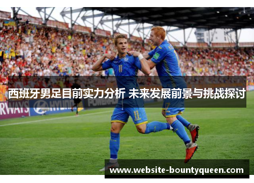 西班牙男足目前实力分析 未来发展前景与挑战探讨