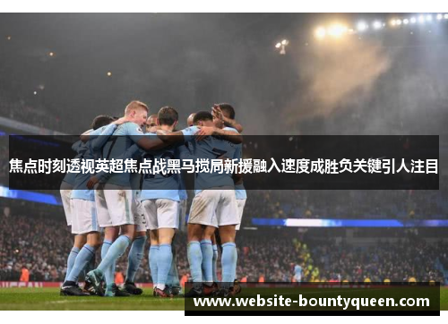 焦点时刻透视英超焦点战黑马搅局新援融入速度成胜负关键引人注目