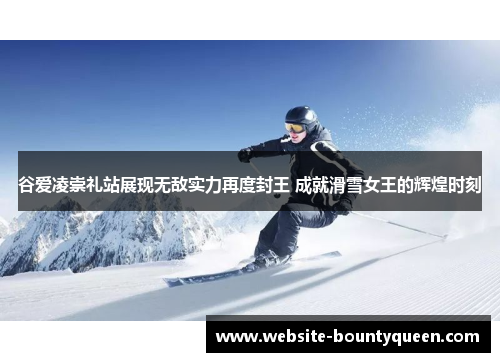 谷爱凌崇礼站展现无敌实力再度封王 成就滑雪女王的辉煌时刻