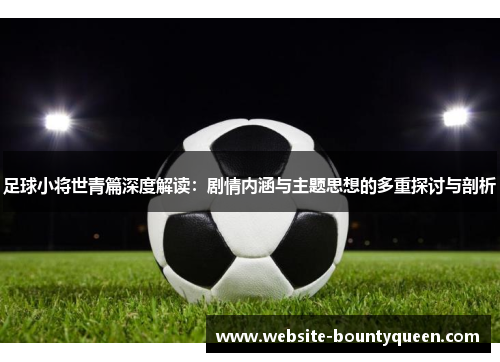 足球小将世青篇深度解读:剧情内涵与主题思想的多重探讨与剖析 足球小将世青篇深度解读:剧情内涵与主题思想的多重探讨与剖析