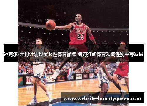 迈克尔·乔丹计划投资女性体育品牌 助力推动体育领域性别平等发展