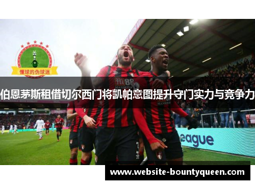 伯恩茅斯租借切尔西门将凯帕意图提升守门实力与竞争力 伯恩茅斯租借切尔西门将凯帕意图提升守门实力与竞争力