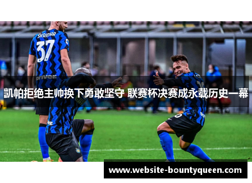 凯帕拒绝主帅换下勇敢坚守 联赛杯决赛成永载历史一幕 凯帕拒绝主帅换下勇敢坚守 联赛杯决赛成永载历史一幕