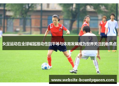 女足运动在全球崛起推动性别平等与体育发展成为世界关注的新焦点