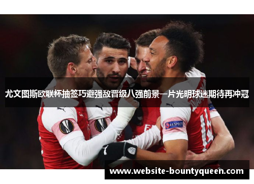 尤文图斯欧联杯抽签巧避强敌晋级八强前景一片光明球迷期待再冲冠