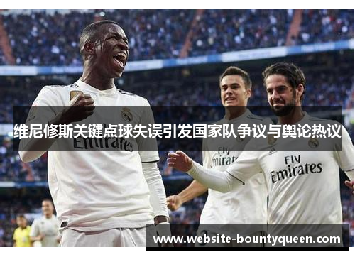 维尼修斯关键点球失误引发国家队争议与舆论热议 维尼修斯关键点球失误引发国家队争议与舆论热议