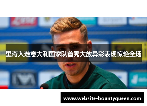 里奇入选意大利国家队首秀大放异彩表现惊艳全场 里奇入选意大利国家队首秀大放异彩表现惊艳全场