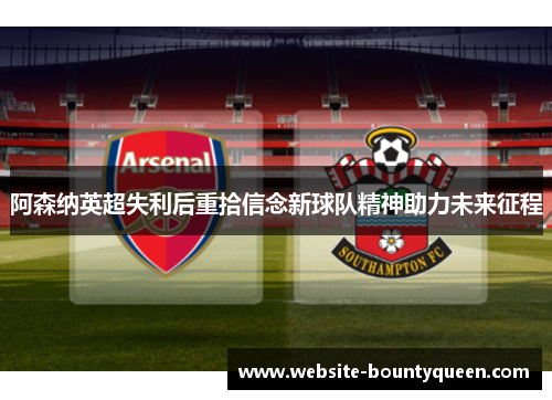 阿森纳英超失利后重拾信念新球队精神助力未来征程