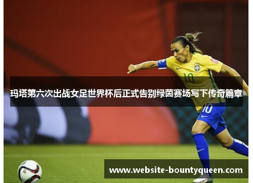 玛塔第六次出战女足世界杯后正式告别绿茵赛场写下传奇篇章 玛塔第六次出战女足世界杯后正式告别绿茵赛场写下传奇篇章