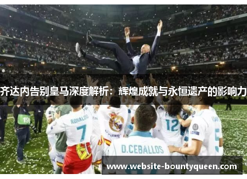 齐达内告别皇马深度解析:辉煌成就与永恒遗产的影响力 齐达内告别皇马深度解析:辉煌成就与永恒遗产的影响力