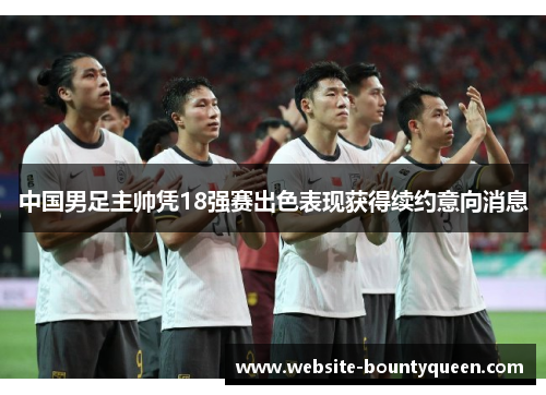 中国男足主帅凭18强赛出色表现获得续约意向消息 中国男足主帅凭18强赛出色表现获得续约意向消息