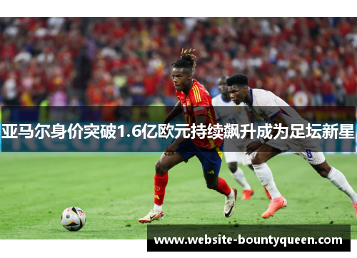 亚马尔身价突破1.6亿欧元持续飙升成为足坛新星 亚马尔身价突破1.6亿欧元持续飙升成为足坛新星