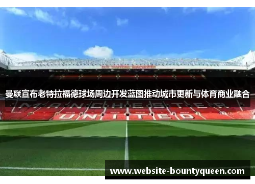 曼联宣布老特拉福德球场周边开发蓝图推动城市更新与体育商业融合 曼联宣布老特拉福德球场周边开发蓝图推动城市更新与体育商业融合
